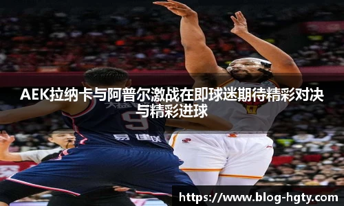 AEK拉纳卡与阿普尔激战在即球迷期待精彩对决与精彩进球